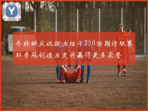 乔林顿庆祝效力纽卡250场期待联赛杯夺冠创造历史并赢得更多荣誉