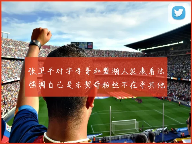 张卫平对字母哥加盟湖人发表看法强调自己是东契奇粉丝不在乎其他球员动态