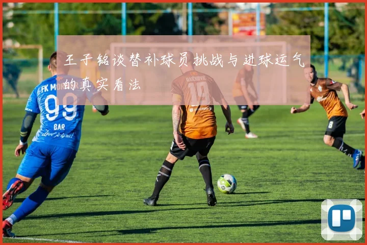 王子铭谈替补球员挑战与进球运气的真实看法
