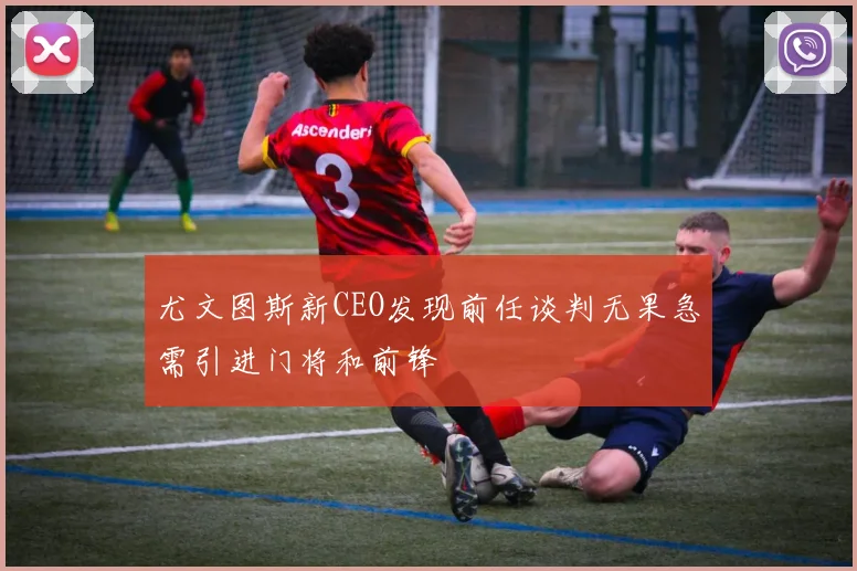 尤文图斯新CEO发现前任谈判无果急需引进门将和前锋