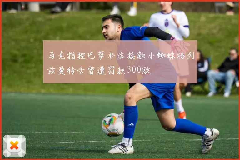 马竞指控巴萨非法接触小蜘蛛格列兹曼转会曾遭罚款300欧