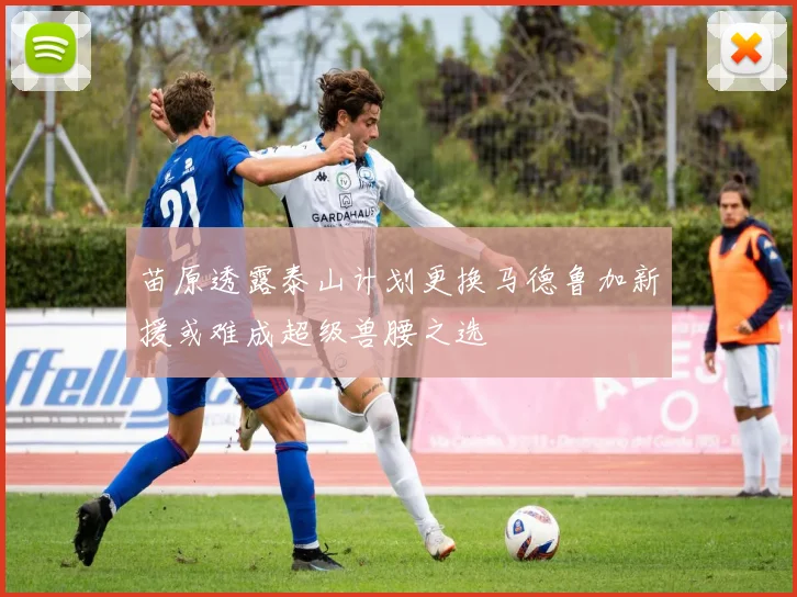 苗原透露泰山计划更换马德鲁加新援或难成超级兽腰之选