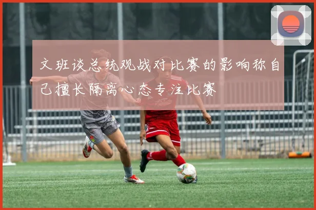 文班谈总统观战对比赛的影响称自己擅长隔离心态专注比赛