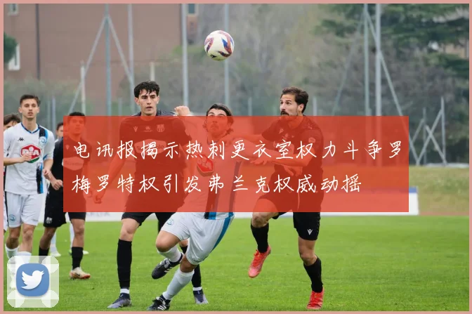 电讯报揭示热刺更衣室权力斗争罗梅罗特权引发弗兰克权威动摇