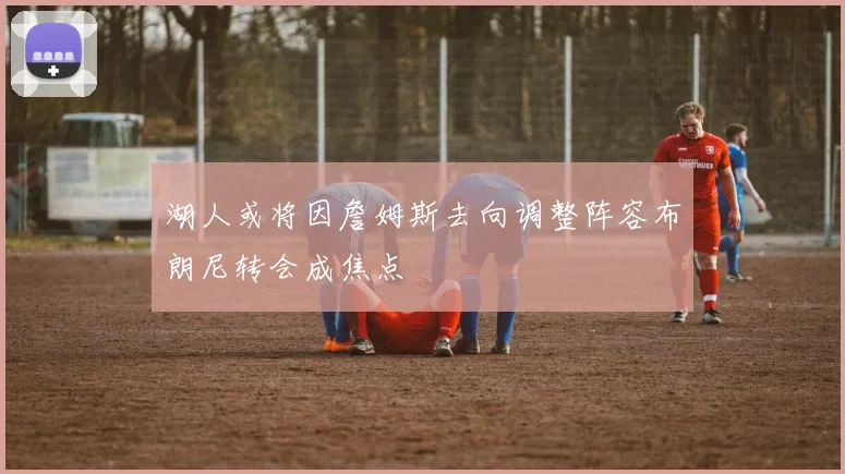 湖人或将因詹姆斯去向调整阵容布朗尼转会成焦点