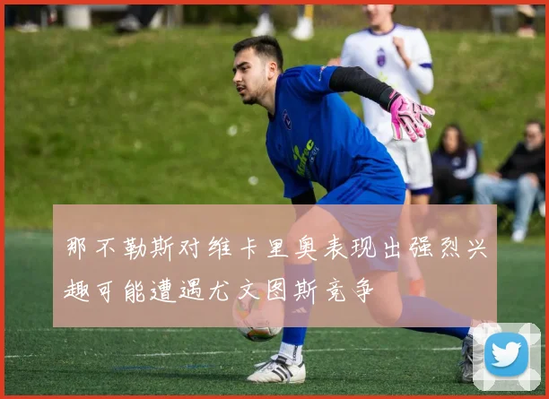 那不勒斯对维卡里奥表现出强烈兴趣可能遭遇尤文图斯竞争