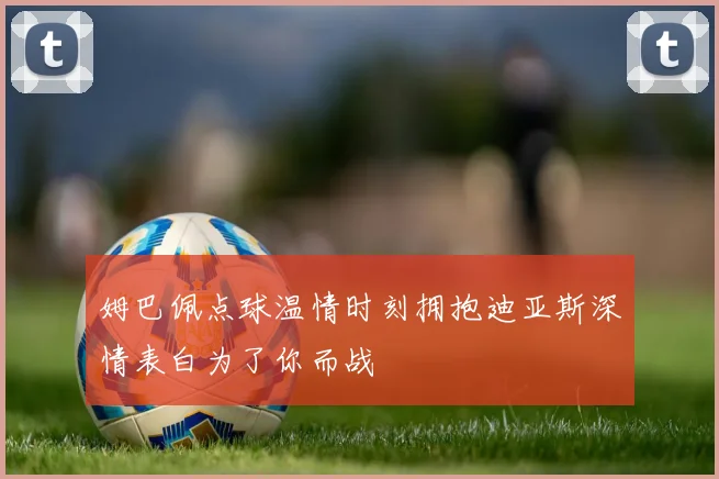 姆巴佩点球温情时刻拥抱迪亚斯深情表白为了你而战