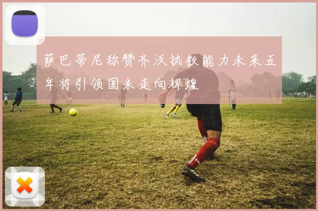 萨巴蒂尼称赞齐沃执教能力未来五年将引领国米走向辉煌