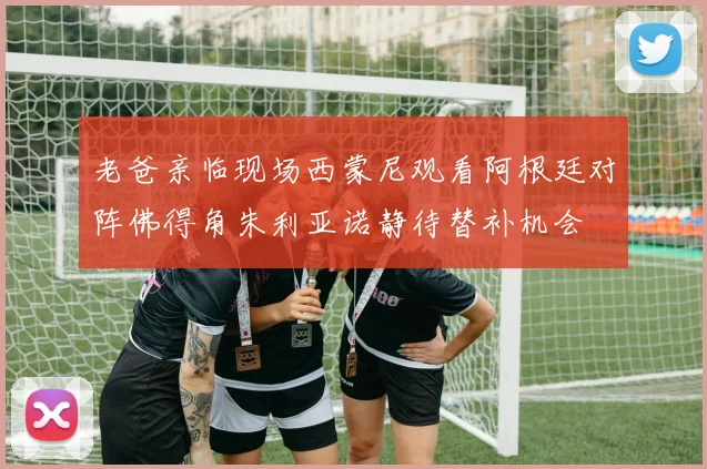 老爸亲临现场西蒙尼观看阿根廷对阵佛得角朱利亚诺静待替补机会