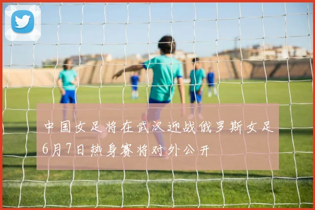 中国女足将在武汉迎战俄罗斯女足6月7日热身赛将对外公开