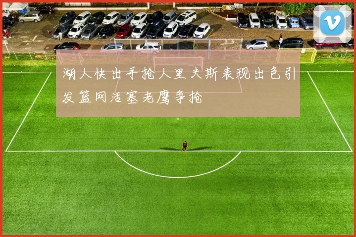 湖人快出手抢人里夫斯表现出色引发篮网活塞老鹰争抢
