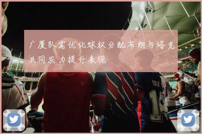 广厦队需优化球权分配布朗与塔克共同发力提升表现