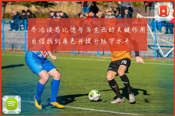 乔治谈恩比德与马克西的关键作用自信找到角色并提升防守水平