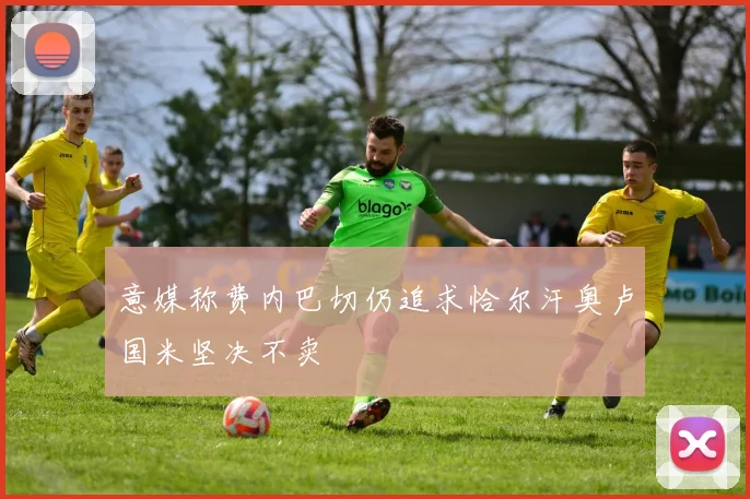 意媒称费内巴切仍追求恰尔汗奥卢国米坚决不卖
