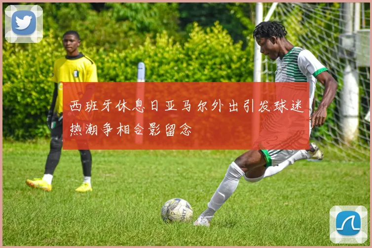 西班牙休息日亚马尔外出引发球迷热潮争相合影留念