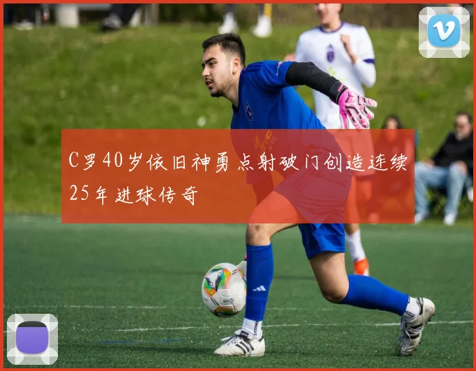 C罗40岁依旧神勇点射破门创造连续25年进球传奇