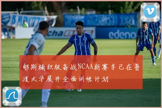 郇斯楠积极备战NCAA新赛季已在普渡大学展开全面训练计划