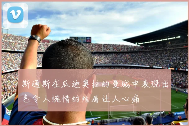 斯通斯在瓜迪奥拉的曼城中表现出色令人惋惜的结局让人心痛
