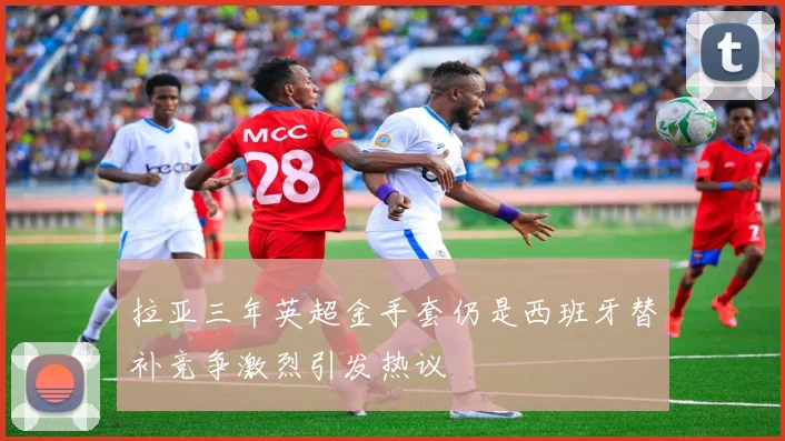 拉亚三年英超金手套仍是西班牙替补竞争激烈引发热议